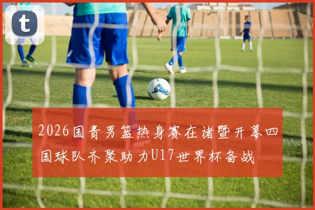 2026国青男篮热身赛在诸暨开幕四国球队齐聚助力U17世界杯备战