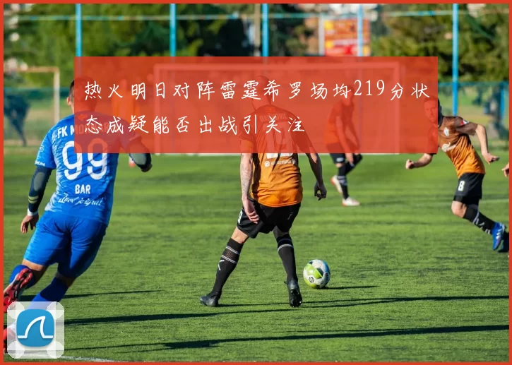 热火明日对阵雷霆希罗场均219分状态成疑能否出战引关注