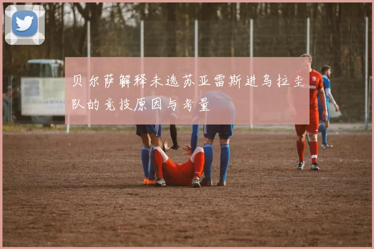 贝尔萨解释未选苏亚雷斯进乌拉圭队的竞技原因与考量
