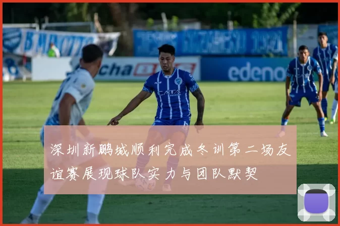 深圳新鹏城顺利完成冬训第二场友谊赛展现球队实力与团队默契