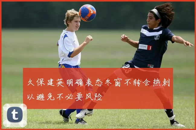 久保建英明确表态冬窗不转会热刺以避免不必要风险