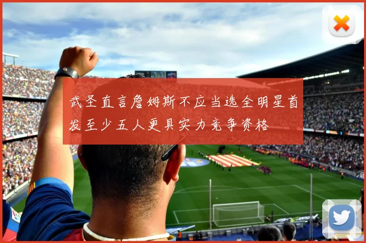 武圣直言詹姆斯不应当选全明星首发至少五人更具实力竞争资格