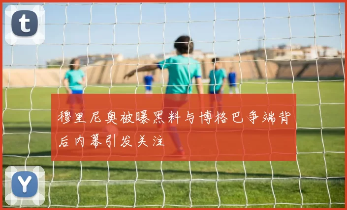 穆里尼奥被曝黑料与博格巴争端背后内幕引发关注