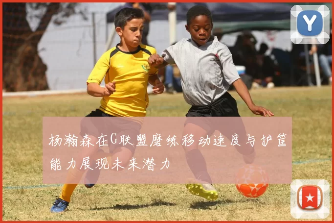 杨瀚森在G联盟磨练移动速度与护筐能力展现未来潜力
