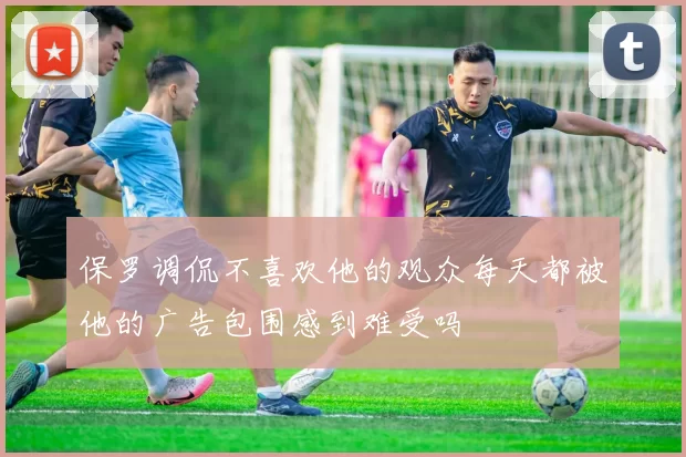 保罗调侃不喜欢他的观众每天都被他的广告包围感到难受吗