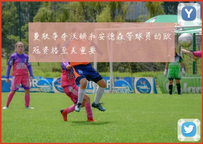 曼联争夺沃顿和安德森等球员的欧冠资格至关重要